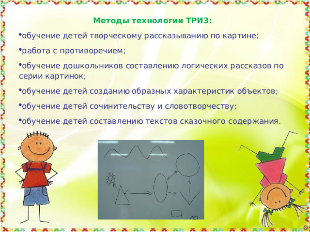     Методы технологии ТРИЗ: обучение детей творческому рассказыванию по картине; работа с противоречием; обучение дошкольников составлению логических рассказов по серии картинок; обучение детей созданию образных характеристик объектов; обучение детей сочинительству и словотворчеству; обучение детей составлению текстов сказочного содержания. 