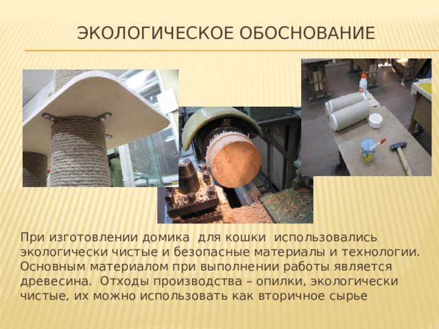 экологическое обоснование   При изготовлении домика для кошки использовались экологически чистые и безопасные материалы и технологии. Основным материалом при выполнении работы является древесина. Отходы производства – опилки, экологически чистые, их можно использовать как вторичное сырье 
