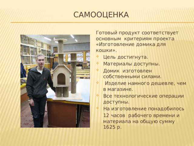 Самооценка   Готовый продукт соответствует основным критериям проекта «Изготовление домика для кошки». Цель достигнута. Материалы доступны. Домик изготовлен собственными силами.  Изделие намного дешевле, чем в магазине. Все технологические операции доступны. На изготовление понадобилось 12 часов рабочего времени и материала на общую сумму 1625 р. 