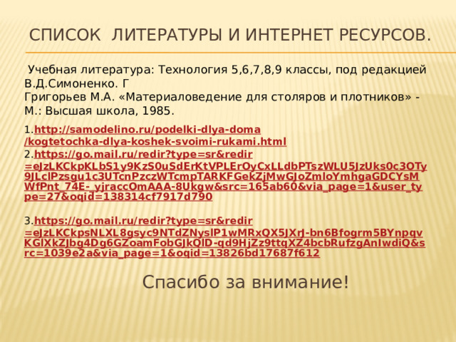 Спасибо за внимание! Список литературы и интернет ресурсов.    Учебная литература: Технология 5,6,7,8,9 классы, под редакцией В.Д.Симоненко. Г Григорьев М.А. «Материаловедение для столяров и плотников» - М.: Высшая школа, 1985. 1. http://samodelino.ru/ podelki-dlya-doma /kogtetochka-dlya-koshek-svoimi-rukami.html 2. https://go.mail.ru/ redir?type = sr&redir =eJzLKCkpKLbS1y9KzS0uSdErKtVPLErOyCxLLdbPTszWLU5JzUks0c3OTy9JLclPzsgu1c3UTcnPzczWTcmpTARKFGekZjMwGJoZmloYmhgaGDCYsMWfPnt_74E-_yjraccOmAAA-8Ukgw&src=165ab60&via_page=1&user_type=27&oqid=138314cf7917d790   3. https://go.mail.ru/ redir?type = sr&redir =eJzLKCkpsNLXL8gsyc9NTdZNyslP1wMRxQX5JXrJ-bn6Bfogrm5BYnpqvKGlXkZJbg4Dg6GZoamFobGJkQlD-qd9HjZz9ttqXZ4bcbRufzgAnIwdiQ&src=1039e2a&via_page=1&oqid=13826bd17687f612  
