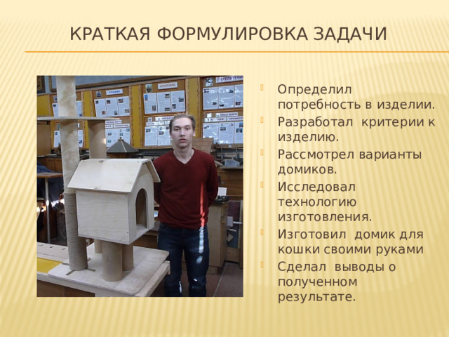 Краткая формулировка задачи   Определил потребность в изделии. Разработал критерии к изделию. Рассмотрел варианты домиков. Исследовал технологию изготовления. Изготовил домик для кошки своими руками Сделал выводы о полученном результате. 