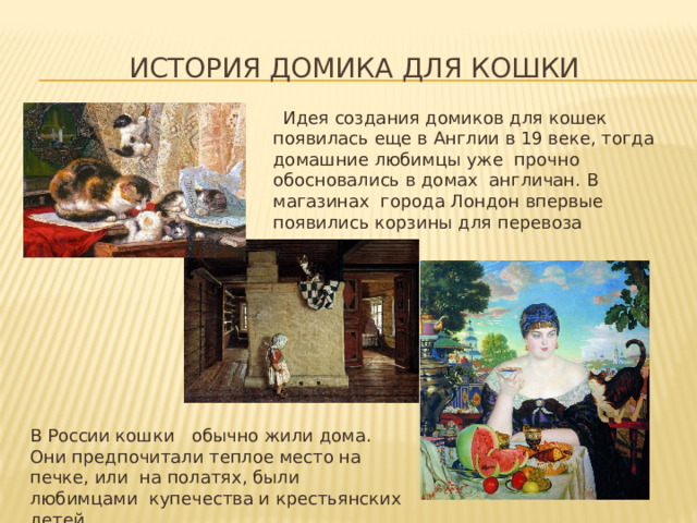 история домика для кошки  Идея создания домиков для кошек появилась еще в Англии в 19 веке, тогда домашние любимцы уже прочно обосновались в домах англичан. В магазинах города Лондон впервые появились корзины для перевоза животных. В России кошки обычно жили дома. Они предпочитали теплое место на печке, или на полатях, были любимцами купечества и крестьянских детей. 