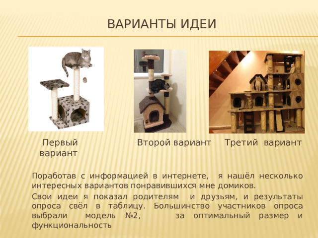 варианты идеи   Второй вариант Третий вариант  Первый вариант Поработав с информацией в интернете, я нашёл несколько интересных вариантов понравившихся мне домиков. Свои идеи я показал родителям и друзьям, и результаты опроса свёл в таблицу. Большинство участников опроса выбрали модель №2, за оптимальный размер и функциональность 