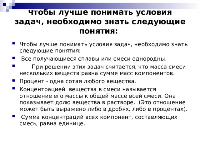  Ч тобы лучше понимать условия задач, необходимо знать следующие понятия:      Чтобы лучше понимать условия задач, необходимо знать следующие понятия:  Все получающиеся сплавы или смеси однородны.  При решении этих задач считается, что масса смеси нескольких веществ равна сумме масс компонентов. Процент - одна сотая любого вещества.   Концентрацией вещества в смеси называется отношение его массы к общей массе всей смеси. Она показывает долю вещества в растворе.  (Это отношение может быть выражено либо в дробях, либо в процентах).  Сумма концентраций всех компонент, составляющих смесь, равна единице. 