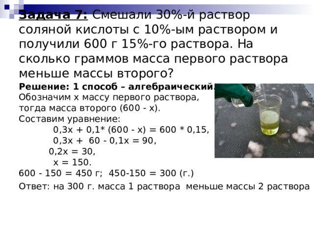  Задача 7:  Смешали 30%-й раствор соляной кислоты с 10%-ым раствором и получили 600 г 15%-го раствора. На сколько граммов масса первого раствора меньше массы второго?   Решение: 1 способ – алгебраический. Обозначим x массу первого раствора, тогда масса второго (600 - x). Составим уравнение:  0,3x + 0,1* (600 - x) = 600 * 0,15,  0,3х + 60 - 0,1х = 90,    0,2х = 30,  x = 150. 600 - 150 = 450 г; 450-150 = 300 (г.) Ответ: на 300 г. масса 1 раствора меньше массы 2 раствора 