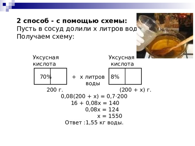  2 способ - с помощью схемы:  Пусть в сосуд долили х литров воды.  Получаем схему: Уксусная   Уксусная кислота    кислота     70%   + х литров  8%    воды  200 г.    (200 + х) г. 0,08(200 + х) = 0,7·200  16 + 0,08х = 140  0,08х = 124  х = 1550 Ответ :1,55 кг воды. 
