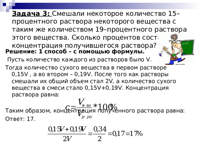  Задача 3:  Смешали некоторое количество 15–процентного раствора некоторого вещества с таким же количеством 19–процентного раствора этого вещества. Сколько процентов составляет концентрация получившегося раствора? Решение: 1 способ – с помощью формулы.  Пусть количество каждого из растворов было V . Тогда количество сухого вещества в первом растворе 0,15 V , а во втором – 0,19 V . После того как растворы смешали их общий объем стал 2 V , а количество сухого вещества в смеси стало 0,15 V +0,19 V . Концентрация раствора равна: Таким образом, концентрация полученного раствора равна: Ответ: 17. 
