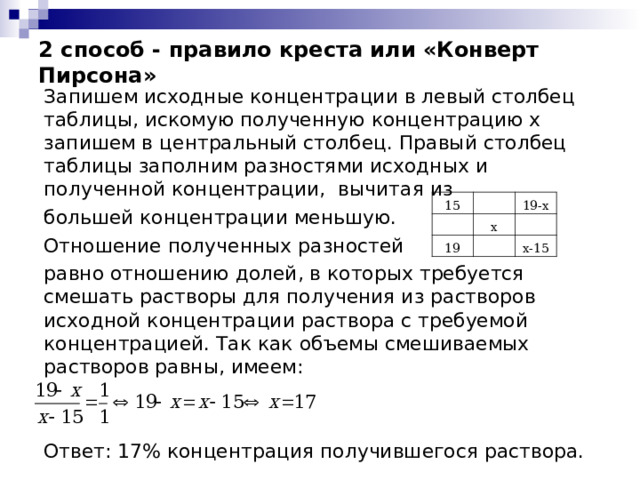 2 способ - правило креста или «Конверт Пирсона» Запишем исходные концентрации в левый столбец таблицы, искомую полученную концентрацию х запишем в центральный столбец. Правый столбец таблицы заполним разностями исходных и полученной концентрации, вычитая из большей концентрации меньшую. Отношение полученных разностей равно отношению долей, в которых требуется смешать растворы для получения из растворов исходной концентрации раствора с требуемой концентрацией. Так как объемы смешиваемых растворов равны, имеем: Ответ: 17% концентрация получившегося раствора. 15 19-х х 19 х-15 