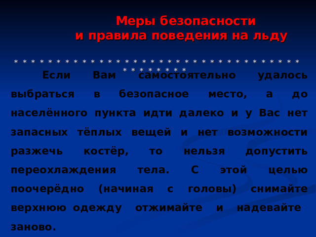  Меры безопасности  и правила поведения на льду     * * * * * * * * * * * * * * * * * * * * * * * * * * * * * * * * * * * * * * * * * *  Если Вам самостоятельно удалось выбраться в безопасное место, а до населённого пункта идти далеко и у Вас нет запасных тёплых вещей и нет возможности разжечь костёр, то нельзя допустить переохлаждения тела. С этой целью поочерёдно (начиная с головы) снимайте верхнюю одежду отжимайте и надевайте заново. 