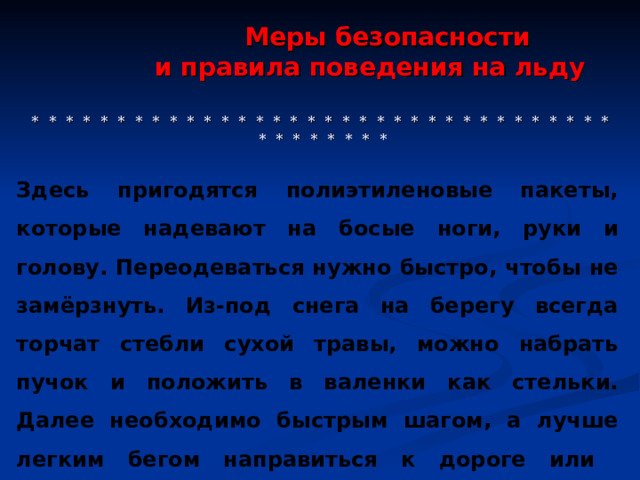  Меры безопасности  и правила поведения на льду     * * * * * * * * * * * * * * * * * * * * * * * * * * * * * * * * * * * * * * * * * * Здесь пригодятся полиэтиленовые пакеты, которые надевают на босые ноги, руки и голову. Переодеваться нужно быстро, чтобы не замёрзнуть. Из-под снега на берегу всегда торчат стебли сухой травы, можно набрать пучок и положить в валенки как стельки. Далее необходимо быстрым шагом, а лучше легким бегом направиться к дороге или населённому пункту (что ближе). 