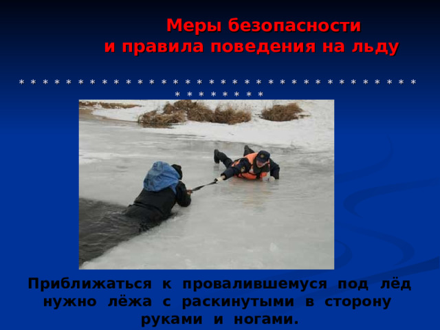  Меры безопасности  и правила поведения на льду     * * * * * * * * * * * * * * * * * * * * * * * * * * * * * * * * * * * * * * * * * * Приближаться к провалившемуся под лёд нужно лёжа с раскинутыми в сторону руками и ногами. 