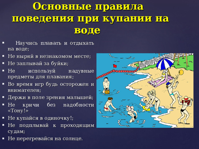  Основные правила поведения при купании на  воде  Научись плавать и отдыхать на воде; Не ныряй в незнакомом месте; Не заплывай за буйки; Не используй надувные предметы для плавания; Во время игр будь осторожен и внимателен; Держи в поле зрения малышей; Не кричи без надобности «Тону!» Не купайся в одиночку!; Не подплывай к проходящим судам; Не перегревайся на солнце. 