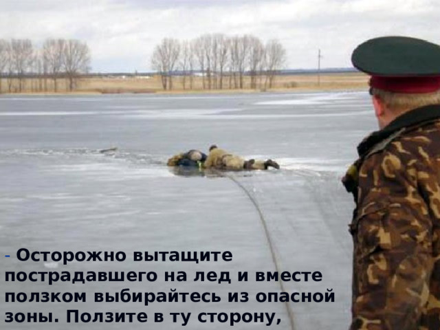 - Осторожно вытащите пострадавшего на лед и вместе ползком выбирайтесь из опасной зоны. Ползите в ту сторону, откуда пришли   