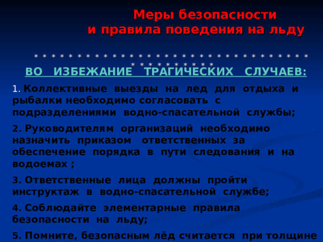  Меры безопасности  и правила поведения на льду     * * * * * * * * * * * * * * * * * * * * * * * * * * * * * * * * * * * * * * * * * * ВО  ИЗБЕЖАНИЕ ТРАГИЧЕСКИХ СЛУЧАЕВ:  Коллективные выезды на лед для отдыха и рыбалки необходимо согласовать с подразделениями водно-спасательной службы;  2. Руководителям организаций необходимо назначить приказом ответственных за обеспечение порядка в пути следования и на водоемах ;  3. Ответственные лица должны пройти инструктаж в водно-спасательной службе;  4. Соблюдайте элементарные правила безопасности на  льду;  5. Помните, безопасным лёд считается при толщине не  менее 12 см.  