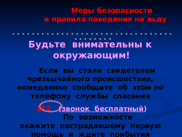  Меры безопасности  и правила поведения на льду     * * * * * * * * * * * * * * * * * * * * * * * * * * * * * * * * * * * * * * * * *  Будьте внимательны к  окружающим!   Если вы  стали свидетелем чрезвычайного происшествия, немедленно сообщите об  этом по  телефону службы спасения 112 ( звонок бесплатный )  По  возможности окажите пострадавшему первую помощь и  ждите прибытия спасателей. 