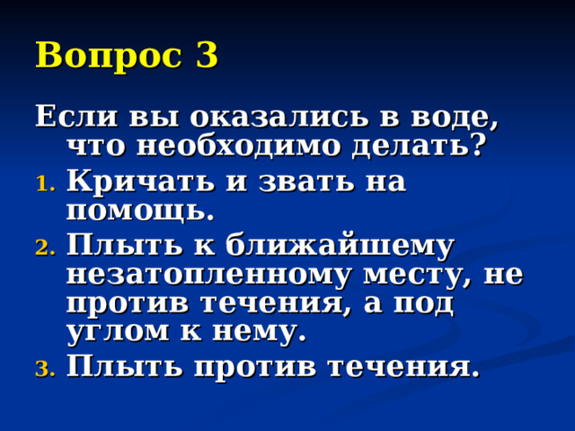 Вопрос 3 Если вы оказались в воде, что необходимо делать? Кричать и звать на помощь. Плыть к ближайшему незатопленному месту, не против течения, а под углом к нему. Плыть против течения. 