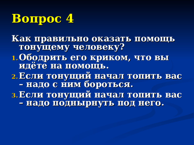 Вопрос 4 Как правильно оказать помощь тонущему человеку? Ободрить его криком, что вы идёте на помощь. Если тонущий начал топить вас – надо с ним бороться. Если тонущий начал топить вас – надо поднырнуть под него.   