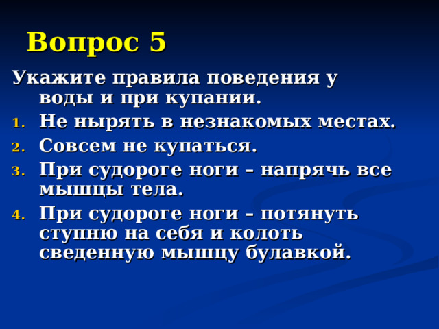 Вопрос 5 Укажите правила поведения у воды и при купании. Не нырять в незнакомых местах. Совсем не купаться. При судороге ноги – напрячь все мышцы тела. При судороге ноги – потянуть ступню на себя и колоть сведенную мышцу булавкой. 