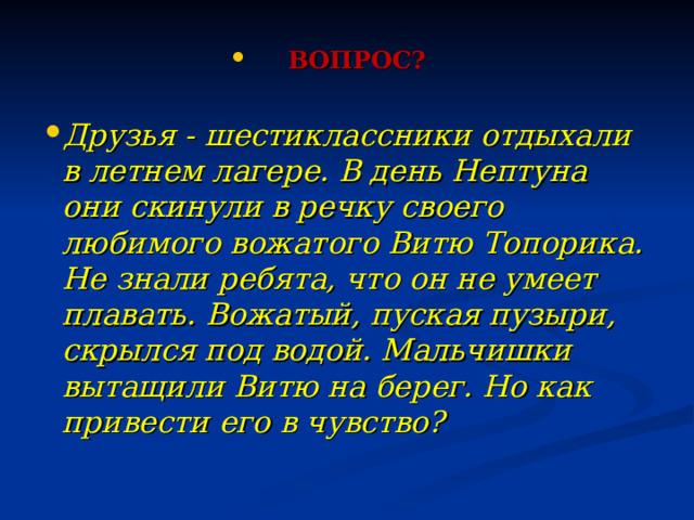 ВОПРОС?  Друзья - шестиклассники отдыхали в летнем лагере. В день Нептуна они скинули в речку своего любимого вожатого Витю Топорика. Не знали ребята, что он не умеет плавать. Вожатый, пуская пузыри, скрылся под водой. Мальчишки вытащили Витю на берег. Но как привести его в чувство? 