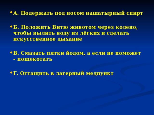 А. Подержать под носом нашатырный спирт  Б. Положить Витю животом через колено, чтобы вылить воду из лёгких и сделать искусственное дыхание  В. Смазать пятки йодом, а если не поможет – пощекотать  Г. Оттащить в лагерный медпункт 