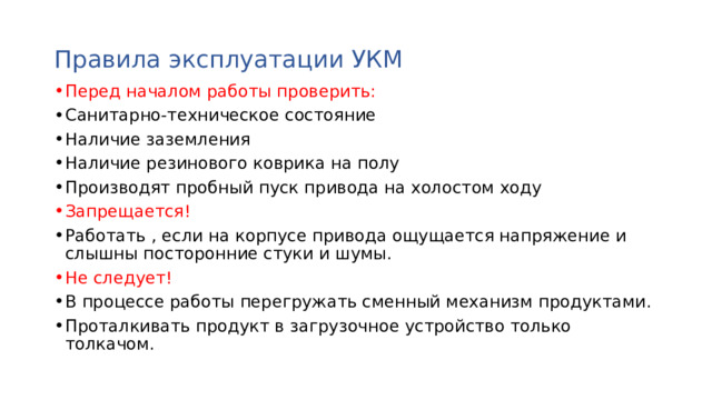 Правила эксплуатации УКМ Перед началом работы проверить: Санитарно-техническое состояние Наличие заземления Наличие резинового коврика на полу Производят пробный пуск привода на холостом ходу Запрещается! Работать , если на корпусе привода ощущается напряжение и слышны посторонние стуки и шумы. Не следует! В процессе работы перегружать сменный механизм продуктами. Проталкивать продукт в загрузочное устройство только толкачом. 