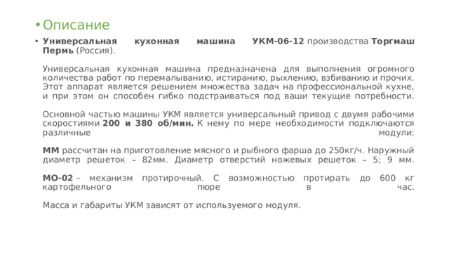 Описание Универсальная кухонная машина УКМ-06-12  производства  Торгмаш Пермь  (Россия).   Универсальная кухонная машина предназначена для выполнения огромного количества работ по перемалыванию, истиранию, рыхлению, взбиванию и прочих. Этот аппарат является решением множества задач на профессиональной кухне, и при этом он способен гибко подстраиваться под ваши текущие потребности.   Основной частью машины УКМ является универсальный привод с двумя рабочими скоростиями  200 и 380 об/мин.  К нему по мере необходимости подключаются различные модули:   ММ  рассчитан на приготовление мясного и рыбного фарша до 250кг/ч. Наружный диаметр решеток – 82мм. Диаметр отверстий ножевых решеток – 5; 9 мм.   МО-02  – механизм протирочный. С возможностью протирать до 600 кг картофельного пюре в час.   Масса и габариты УКМ зависят от используемого модуля. 