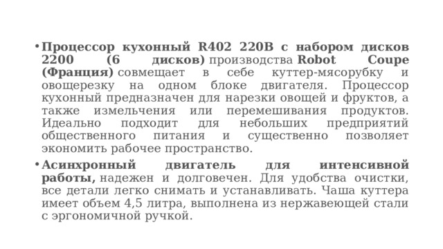 Процессор кухонный R402 220В с набором дисков 2200 (6 дисков)  производства  Robot Coupe (Франция)  совмещает в себе куттер-мясорубку и овощерезку на одном блоке двигателя. Процессор кухонный предназначен для нарезки овощей и фруктов, а также измельчения или перемешивания продуктов. Идеально подходит для небольших предприятий общественного питания и существенно позволяет экономить рабочее пространство. Асинхронный двигатель для интенсивной работы,  надежен и долговечен. Для удобства очистки, все детали легко снимать и устанавливать. Чаша куттера имеет объем 4,5 литра, выполнена из нержавеющей стали с эргономичной ручкой. 