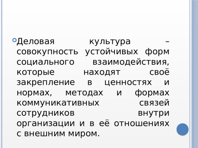 Деловая культура – совокупность устойчивых форм социального взаимодействия, которые находят своё закрепление в ценностях и нормах, методах и формах коммуникативных связей сотрудников внутри организации и в её отношениях с внешним миром. 