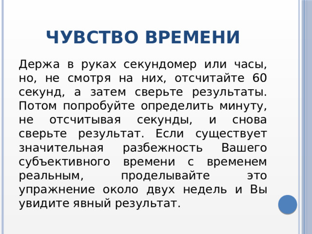 Чувство времени Держа в руках секундомер или часы, но, не смотря на них, отсчитайте 60 секунд, а затем сверьте результаты. Потом попробуйте определить минуту, не отсчитывая секунды, и снова сверьте результат. Если существует значительная разбежность Вашего субъективного времени с временем реальным, проделывайте это упражнение около двух недель и Вы увидите явный результат. 