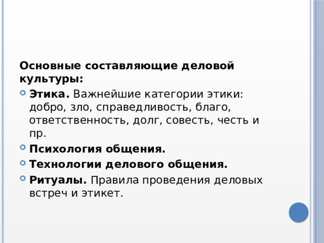 Основные составляющие деловой культуры: Этика.  Важнейшие категории этики: добро, зло, справедливость, благо, ответственность, долг, совесть, честь и пр. Психология общения. Технологии делового общения. Ритуалы.  Правила проведения деловых встреч и этикет.  