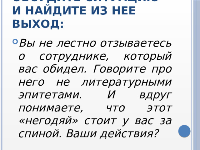 Обсудите ситуацию и найдите из нее выход: Вы не лестно отзываетесь о сотруднике, который вас обидел. Говорите про него не литературными эпитетами. И вдруг понимаете, что этот «негодяй» стоит у вас за спиной. Ваши действия? 