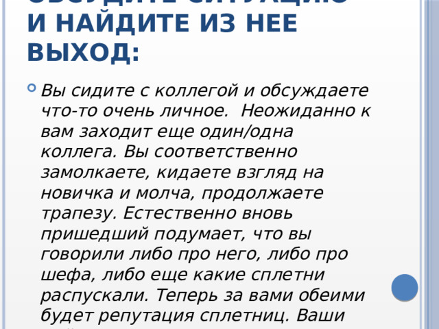 Обсудите ситуацию и найдите из нее выход: Вы сидите с коллегой и обсуждаете что-то очень личное. Неожиданно к вам заходит еще один/одна коллега. Вы соответственно замолкаете, кидаете взгляд на новичка и молча, продолжаете трапезу. Естественно вновь пришедший подумает, что вы говорили либо про него, либо про шефа, либо еще какие сплетни распускали. Теперь за вами обеими будет репутация сплетниц. Ваши действия? 