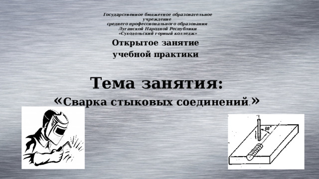 Государственное бюджетное образовательное учреждение среднего профессионального образования Луганской Народной Республики «Суходольский горный колледж» Открытое занятие учебной практики  Тема занятия:  « Сварка стыковых соединений . »   