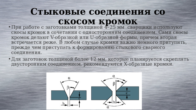 Стыковые соединения со скосом кромок При работе с заготовками толщиной 4–25 мм сварщики используют скосы кромок в сочетании с односторонним соединением. Сами скосы кромок делают V-образной или U-образной формы, причем вторая встречается реже. В любом случае кромки важно немного притупить, прежде чем приступать к формированию стыкового сварного соединения. Для заготовок толщиной более 12 мм, которые планируется скреплять двусторонним соединением, рекомендуются X-образные кромки. 