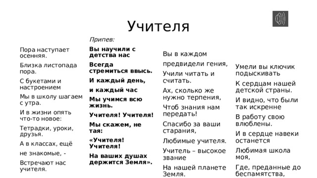 Учителя Пора наступает осенняя. Вы в каждом Припев: Вы научили с детства нас предвидели гения, Близка листопада пора. Умели вы ключик подыскивать С букетами и настроением Учили читать и считать. Всегда стремиться ввысь. И каждый день, Ах, сколько же нужно терпения, К сердцам нашей детской страны. Мы в школу шагаем с утра. Чтоб знания нам передать! И видно, что были так искренне И в жизни опять что-то новое: и каждый час Спасибо за ваши старания, Тетрадки, уроки, друзья. В работу свою влюблены. Мы учимся всю жизнь. Любимые учителя. И в сердце навеки останется А в классах, ещё Учителя! Учителя! Любимая школа моя, Мы скажем, не тая: Учитель – высокое звание не знакомые, - Где, преданные до беспамятства, На нашей планете Земля. Встречают нас учителя.   «Учителя! Учителя! На ваших душах держится Земля». Встречают нас учителя. Припев     