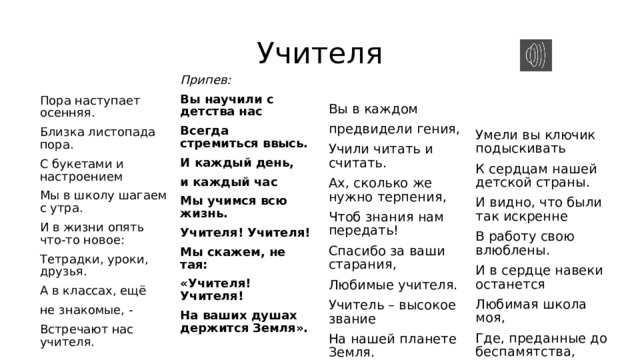 Учителя Пора наступает осенняя. Вы в каждом Припев: Вы научили с детства нас предвидели гения, Близка листопада пора. Умели вы ключик подыскивать С букетами и настроением Учили читать и считать. Всегда стремиться ввысь. И каждый день, Ах, сколько же нужно терпения, К сердцам нашей детской страны. Мы в школу шагаем с утра. Чтоб знания нам передать! И видно, что были так искренне И в жизни опять что-то новое: и каждый час Спасибо за ваши старания, Тетрадки, уроки, друзья. В работу свою влюблены. Мы учимся всю жизнь. Любимые учителя. И в сердце навеки останется А в классах, ещё Учителя! Учителя! Любимая школа моя, Мы скажем, не тая: Учитель – высокое звание не знакомые, - Где, преданные до беспамятства, На нашей планете Земля. Встречают нас учителя.   «Учителя! Учителя! На ваших душах держится Земля». Встречают нас учителя. Припев     