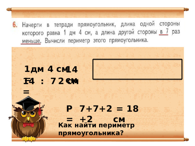 1дм 4 см = 14 см 14 : 7 = 2 см Р = 7+7+2+2  = 18 см Как найти периметр прямоугольника? 