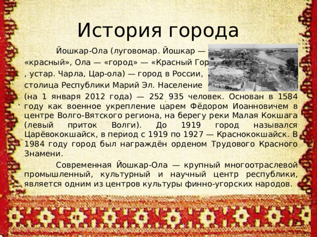 История города  Йошкар-Ола (луговомар. Йошкар — «красный», Ола — «город» — «Красный Город» , устар. Чарла, Цар-ола) — город в России, столица Республики Марий Эл. Население (на 1 января 2012 года) — 252 935 человек. Основан в 1584 году как военное укрепление царем Фёдором Иоанновичем в центре Волго-Вятского региона, на берегу реки Малая Кокшага (левый приток Волги). До 1919 город назывался Царёвококшайск, в период с 1919 по 1927 — Краснококшайск. В 1984 году город был награждён орденом Трудового Красного Знамени.  Современная Йошкар-Ола — крупный многоотраслевой промышленный, культурный и научный центр республики, является одним из центров культуры финно-угорских народов.  