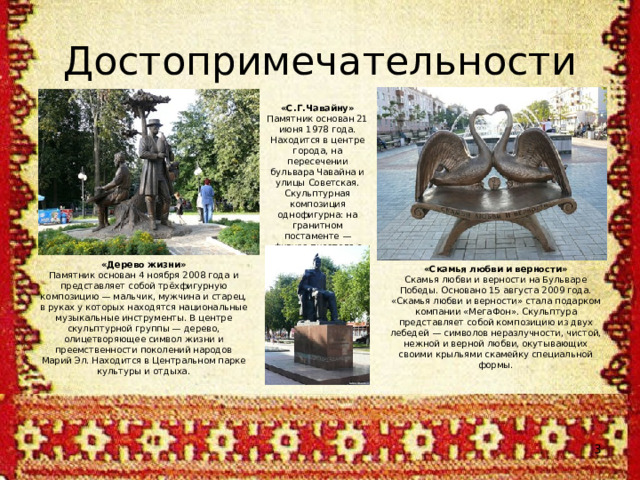 Достопримечательности «С.Г.Чавайну» Памятник основан 21 июня 1978 года. Находится в центре города, на пересечении бульвара Чавайна и улицы Советская. Скульптурная композиция однофигурна: на гранитном постаменте — фигура писателя с книгой в руке. «Дерево жизни» Памятник основан 4 ноября 2008 года и представляет собой трёхфигурную композицию — мальчик, мужчина и старец, в руках у которых находятся национальные музыкальные инструменты. В центре скульптурной группы — дерево, олицетворяющее символ жизни и преемственности поколений народов Марий Эл. Находится в Центральном парке культуры и отдыха. «Скамья любви и верности» Скамья любви и верности на Бульваре Победы. Основано 15 августа 2009 года. «Скамья любви и верности» стала подарком компании «МегаФон». Скульптура представляет собой композицию из двух лебедей — символов неразлучности, чистой, нежной и верной любви, окутывающих своими крыльями скамейку специальной формы.  