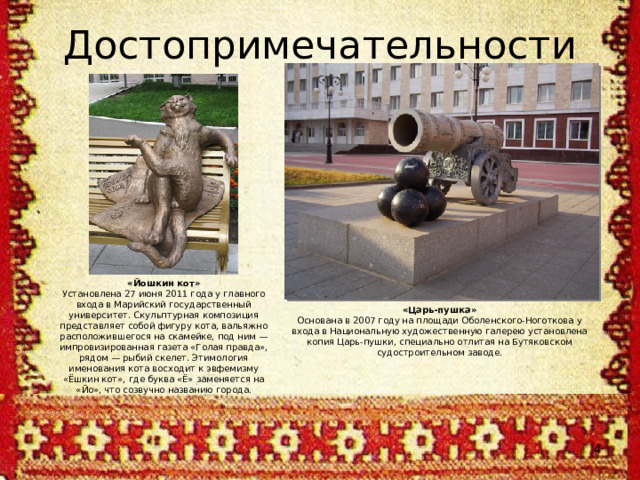 Достопримечательности «Йошкин кот» Установлена 27 июня 2011 года у главного входа в Марийский государственный университет. Скульптурная композиция представляет собой фигуру кота, вальяжно расположившегося на скамейке, под ним — импровизированная газета «Голая правда», рядом — рыбий скелет. Этимология именования кота восходит к эвфемизму «Ёшкин кот», где буква «Ё» заменяется на «Йо», что созвучно названию города. «Царь-пушка» Основана в 2007 году на площади Оболенского-Ноготкова у входа в Национальную художественную галерею установлена копия Царь-пушки, специально отлитая на Бутяковском судостроительном заводе.  