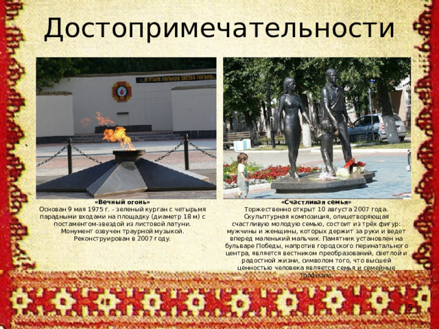 Достопримечательности «Вечный огонь» Основан 9 мая 1975 г. - зеленый курган с четырьмя парадными входами на площадку (диаметр 18 м) с постаментом-звездой из листовой латуни. Монумент озвучен траурной музыкой. Реконструирован в 2007 году. «Счастливая семья» Торжественно открыт 10 августа 2007 года. Скульптурная композиция, олицетворяющая счастливую молодую семью, состоит из трёх фигур: мужчины и женщины, которых держит за руки и ведет вперед маленький мальчик. Памятник установлен на бульваре Победы, напротив городского перинатального центра, является вестником преобразований, светлой и радостной жизни, символом того, что высшей ценностью человека является семья и семейные традиции.  