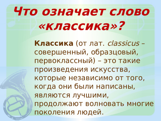 Что означает слово «классика»? Классика (от лат. сlassicus – совершенный, образцовый, первоклассный) – это такие произведения искусства, которые независимо от того, когда они были написаны, являются лучшими, продолжают волновать многие поколения людей. 