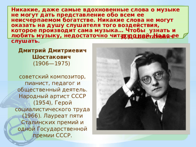 Никакие, даже самые вдохновенные слова о музыке не могут дать представление обо всем ее неисчерпаемом богатстве. Никакие слова не могут оказать на душу слушателя того воздействия, которое производит сама музыка… Чтобы узнать и любить музыку, недостаточно читать о ней. Надо ее слушать. Д.Д.Шостакович Дмитрий Дмитриевич Шостакович  (1906—1975)  советский композитор, пианист, педагог и общественный деятель. Народный артист СССР (1954), Герой социалистического труда (1966). Лауреат пяти Сталинских премий и одной Государственной премии СССР. 