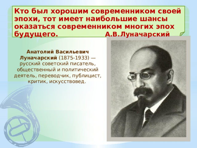 Кто был хорошим современником своей эпохи, тот имеет наибольшие шансы оказаться современником многих эпох будущего. А.В.Луначарский Анатолий Васильевич Луначарский (1875-1933) — русский советский писатель, общественный и политический деятель, переводчик, публицист, критик, искусствовед. 