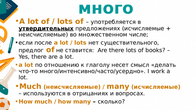 много A lot of / lots of – употребляется в утвердительных предложениях (исчисляемые + неисчисляемые) во множественном числе; если после а lot / lots нет существительного, предлог of не ставится: Are there lots of books? – Yes, there are a lot. a lot по отношению к глаголу несет смысл «делать что-то много/интенсивно/часто/усердно». I work a lot. Much (неисчисляемые) / many (исчисляемые) – используются в отрицаниях и вопросах. How much / how many – сколько? 