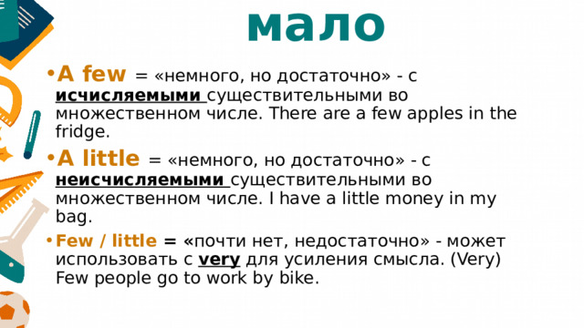 мало A few = «немного, но достаточно» - с исчисляемыми существительными во множественном числе. There are a few apples in the fridge. A little = «немного, но достаточно» - с неисчисляемыми существительными во множественном числе. I have a little money in my bag. Few / little = « почти нет, недостаточно» - может использовать с very для усиления смысла. (Very) Few people go to work by bike. 