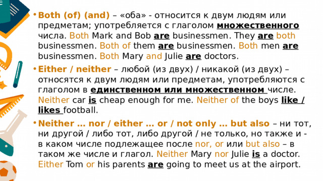 Both (of) (and) – «оба» - относится к двум людям или предметам; употребляется с глаголом множественного числа. Both Mark and Bob are businessmen. They are  both businessmen. Both of them are businessmen. Both men are businessmen. Both Mary and Julie are doctors. Either / neither – любой (из двух) / никакой (из двух) – относятся к двум людям или предметам, употребляются с глаголом в единственном или множественном числе. Neither car is cheap enough for me. Neither of the boys like / likes football. Neither … nor / either … or / not only … but also – ни тот, ни другой / либо тот, либо другой / не только, но также и - в каком числе подлежащее после nor, or или but also – в таком же числе и глагол. Neither Mary nor Julie is a doctor. Either Tom or his parents are going to meet us at the airport. 