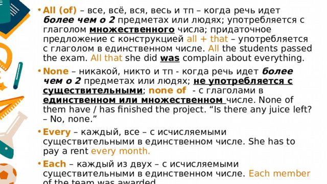 All (of) – все, всё, вся, весь и тп – когда речь идет более чем о 2 предметах или людях; употребляется с глаголом множественного числа; придаточное предложение с конструкцией all + that – употребляется с глаголом в единственном числе. All the students passed the exam. All that she did was complain about everything. None – никакой, никто и тп - когда речь идет более чем о 2 предметах или людях; не употребляется с существительными ; none of - с глаголами в единственном или множественном числе. None of them have / has finished the project. “Is there any juice left? – No, none.” Every – каждый, все – с исчисляемыми существительными в единственном числе. She has to pay a rent every month. Each – каждый из двух – с исчисляемыми существительными в единственном числе. Each member of the team was awarded. (a / the) whole - весь, целый – с исчисляемыми существительными. 