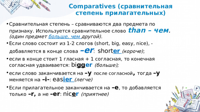 Comparatives (сравнительная степень прилагательных) Сравнительная степень – сравниваются два предмета по признаку. Используется сравнительное слово than – чем . (один предмет больше, чем другой). Если слово состоит из 1-2 слогов (short, big, easy, nice), - добавляется в конце слова –er :  short er  (короче) ; если в конце стоит 1 гласная + 1 согласная, то конечная согласная удваивается: bi gg er (больше); если слово заканчивается на –y после согласной , тогда –y меняется на –i- : eas ier (легче) Если прилагательное заканчивается на –e , то добавляется только –r , а не –er : nic e r (приятнее) 