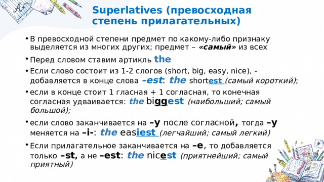 Superlatives (превосходная степень прилагательных) В превосходной степени предмет по какому-либо признаку выделяется из многих других; предмет – «самый» из всех Перед словом ставим артикль the Если слово состоит из 1-2 слогов (short, big, easy, nice), - добавляется в конце слова –est :  the  short est (самый короткий) ; если в конце стоит 1 гласная + 1 согласная, то конечная согласная удваивается: the  bi gg est (наибольший; самый большой); если слово заканчивается на –y после согласной , тогда –y меняется на –i- : the eas iest (легчайший; самый легкий) Если прилагательное заканчивается на –e , то добавляется только  –st , а не –est : the nic e st (приятнейший; самый приятный) 